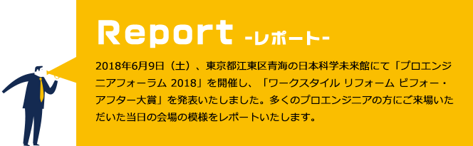 2018年6月9日（土）、東京都江東区青海の日本科学未来館にて「プロエンジニアフォーラム 2018」を開催し、「ワークスタイル リフォーム ビフォー・アフター大賞」を発表いたしました。多くのプロエンジニアの方にご来場いただいた当日の会場の模様をレポートいたします。